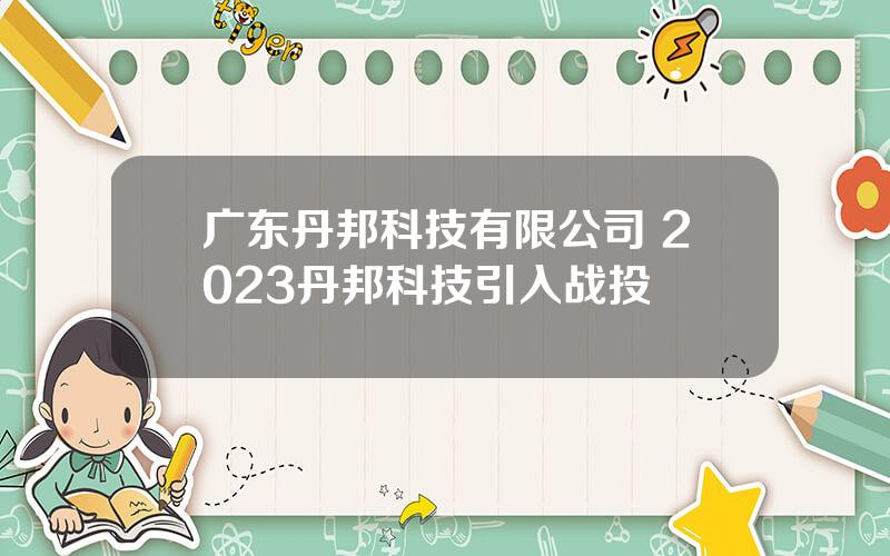 广东丹邦科技有限公司 2023丹邦科技引入战投